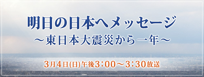 明日の日本へメッセージ ～東日本大震災から一年～